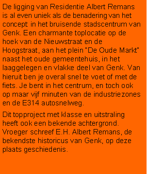 Tekstvak: De ligging van Residentie Albert Remans is al even uniek als de benadering van het concept: in het bruisende stadscentrum van Genk. Een charmante toplocatie op de hoek van de Nieuwstraat en de Hoogstraat, aan het plein De Oude Markt naast het oude gemeentehuis, in het laaggelegen en vlakke deel van Genk. Van hieruit ben je overal snel te voet of met de fiets. Je bent in het centrum, en toch ook op maar vijf minuten van de industriezones en de E314 autosnelweg.Dit topproject met klasse en uitstraling heeft ook een bekende achtergrond. Vroeger schreef E.H. Albert Remans, de bekendste historicus van Genk, op deze plaats geschiedenis.