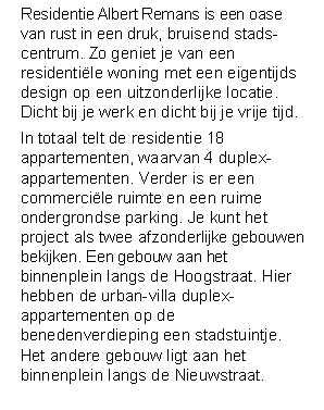 Tekstvak: Residentie Albert Remans is een oase van rust in een druk, bruisend stads-centrum. Zo geniet je van een residentile woning met een eigentijds design op een uitzonderlijke locatie. Dicht bij je werk en dicht bij je vrije tijd.In totaal telt de residentie 18 appartementen, waarvan 4 duplex-appartementen. Verder is er een commercile ruimte en een ruime ondergrondse parking. Je kunt het project als twee afzonderlijke gebouwen bekijken. Een gebouw aan het binnenplein langs de Hoogstraat. Hier hebben de urban-villa duplex-appartementen op de benedenverdieping een stadstuintje. Het andere gebouw ligt aan het binnenplein langs de Nieuwstraat. 