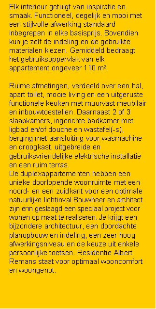 Tekstvak: Elk interieur getuigt van inspiratie en smaak. Functioneel, degelijk en mooi met een stijlvolle afwerking standaard inbegrepen in elke basisprijs. Bovendien kun je zelf de indeling en de gebruikte materialen kiezen. Gemiddeld bedraagt het gebruiksoppervlak van elk appartement ongeveer 110 m2. Ruime afmetingen, verdeeld over een hal, apart toilet, mooie living en een uitgeruste functionele keuken met muurvast meubilair en inbouwtoestellen. Daarnaast 2 of 3 slaapkamers, ingerichte badkamer met ligbad en/of douche en wastafel(-s), berging met aansluiting voor wasmachine en droogkast, uitgebreide en gebruiksvriendelijke elektrische installatie en een ruim terras. De duplexappartementen hebben een unieke doorlopende woonruimte met een noord- en een zuidkant voor een optimale natuurlijke lichtinval.Bouwheer en architect zijn erin geslaagd een speciaal project voor wonen op maat te realiseren. Je krijgt een bijzondere architectuur, een doordachte planopbouw en indeling, een zeer hoog afwerkingsniveau en de keuze uit enkele persoonlijke toetsen. Residentie Albert Remans staat voor optimaal wooncomfort en woongenot.
