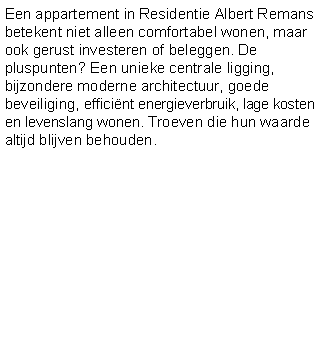 Tekstvak: Een appartement in Residentie Albert Remans betekent niet alleen comfortabel wonen, maar ook gerust investeren of beleggen. De pluspunten? Een unieke centrale ligging, bijzondere moderne architectuur, goede beveiliging, efficint energieverbruik, lage kosten en levenslang wonen. Troeven die hun waarde altijd blijven behouden.